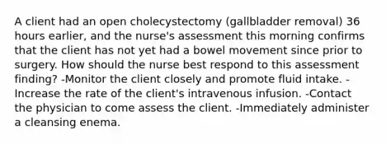 A client had an open cholecystectomy (gallbladder removal) 36 hours earlier, and the nurse's assessment this morning confirms that the client has not yet had a bowel movement since prior to surgery. How should the nurse best respond to this assessment finding? -Monitor the client closely and promote fluid intake. -Increase the rate of the client's intravenous infusion. -Contact the physician to come assess the client. -Immediately administer a cleansing enema.