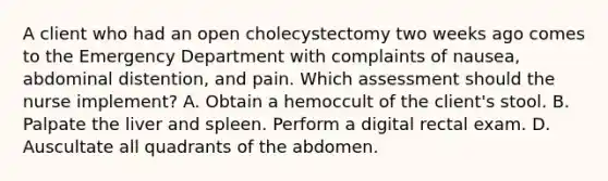 A client who had an open cholecystectomy two weeks ago comes to the Emergency Department with complaints of nausea, abdominal distention, and pain. Which assessment should the nurse implement? A. Obtain a hemoccult of the client's stool. B. Palpate the liver and spleen. Perform a digital rectal exam. D. Auscultate all quadrants of the abdomen.