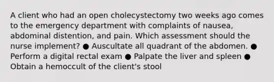 A client who had an open cholecystectomy two weeks ago comes to the emergency department with complaints of nausea, abdominal distention, and pain. Which assessment should the nurse implement? ● Auscultate all quadrant of the abdomen. ● Perform a digital rectal exam ● Palpate the liver and spleen ● Obtain a hemoccult of the client's stool