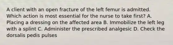 A client with an open fracture of the left femur is admitted. Which action is most essential for the nurse to take first? A. Placing a dressing on the affected area B. Immobilize the left leg with a splint C. Administer the prescribed analgesic D. Check the dorsalis pedis pulses