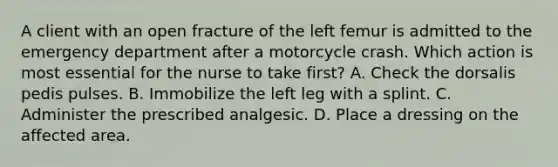 A client with an open fracture of the left femur is admitted to the emergency department after a motorcycle crash. Which action is most essential for the nurse to take first? A. Check the dorsalis pedis pulses. B. Immobilize the left leg with a splint. C. Administer the prescribed analgesic. D. Place a dressing on the affected area.