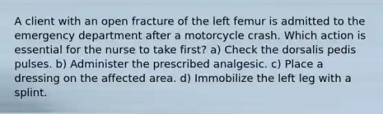 A client with an open fracture of the left femur is admitted to the emergency department after a motorcycle crash. Which action is essential for the nurse to take first? a) Check the dorsalis pedis pulses. b) Administer the prescribed analgesic. c) Place a dressing on the affected area. d) Immobilize the left leg with a splint.