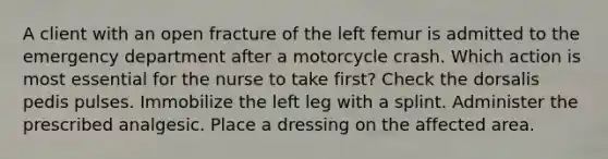 A client with an open fracture of the left femur is admitted to the emergency department after a motorcycle crash. Which action is most essential for the nurse to take first? Check the dorsalis pedis pulses. Immobilize the left leg with a splint. Administer the prescribed analgesic. Place a dressing on the affected area.