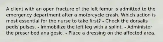 A client with an open fracture of the left femur is admitted to the emergency department after a motorcycle crash. Which action is most essential for the nurse to take first? - Check the dorsalis pedis pulses. - Immobilize the left leg with a splint. - Administer the prescribed analgesic. - Place a dressing on the affected area.