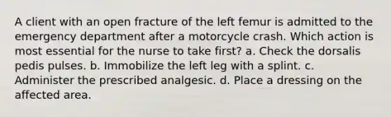 A client with an open fracture of the left femur is admitted to the emergency department after a motorcycle crash. Which action is most essential for the nurse to take first? a. Check the dorsalis pedis pulses. b. Immobilize the left leg with a splint. c. Administer the prescribed analgesic. d. Place a dressing on the affected area.