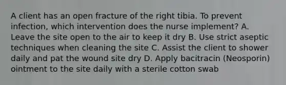 A client has an open fracture of the right tibia. To prevent infection, which intervention does the nurse implement? A. Leave the site open to the air to keep it dry B. Use strict aseptic techniques when cleaning the site C. Assist the client to shower daily and pat the wound site dry D. Apply bacitracin (Neosporin) ointment to the site daily with a sterile cotton swab