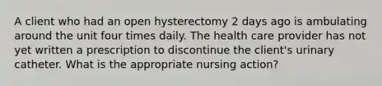 A client who had an open hysterectomy 2 days ago is ambulating around the unit four times daily. The health care provider has not yet written a prescription to discontinue the client's urinary catheter. What is the appropriate nursing action?