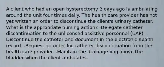 A client who had an open hysterectomy 2 days ago is ambulating around the unit four times daily. The health care provider has not yet written an order to discontinue the client's urinary catheter. What is the appropriate nursing action? -Delegate catheter discontinuation to the unlicensed assistive personnel (UAP). -Discontinue the catheter and document in the electronic health record. -Request an order for catheter discontinuation from the health care provider. -Maintain the drainage bag above the bladder when the client ambulates.