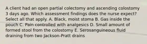 A client had an open partial colectomy and ascending colostomy 3 days ago. Which assessment findings does the nurse expect? Select all that apply. A. Black, moist stoma B. Gas inside the pouch C. Pain controlled with analgesics D. Small amount of formed stool from the colostomy E. Serosanguineous fluid draining from two Jackson-Pratt drains