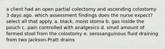 a client had an open partial colectomy and ascending colostomy 3 days ago. which assessment findings does the nurse expect? select all that apply. a. black, moist stoma b. gas inside the pouch c. pain controlled with analgesics d. small amount of formed stool from the colostomy e. serosanguinous fluid draining from two Jackson-Pratt drains