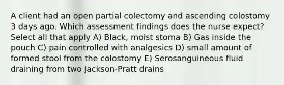 A client had an open partial colectomy and ascending colostomy 3 days ago. Which assessment findings does the nurse expect? Select all that apply A) Black, moist stoma B) Gas inside the pouch C) pain controlled with analgesics D) small amount of formed stool from the colostomy E) Serosanguineous fluid draining from two Jackson-Pratt drains