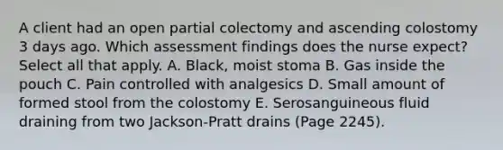 A client had an open partial colectomy and ascending colostomy 3 days ago. Which assessment findings does the nurse expect? Select all that apply. A. Black, moist stoma B. Gas inside the pouch C. Pain controlled with analgesics D. Small amount of formed stool from the colostomy E. Serosanguineous fluid draining from two Jackson-Pratt drains (Page 2245).