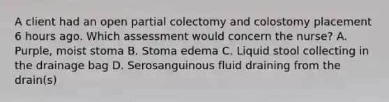 A client had an open partial colectomy and colostomy placement 6 hours ago. Which assessment would concern the nurse? A. Purple, moist stoma B. Stoma edema C. Liquid stool collecting in the drainage bag D. Serosanguinous fluid draining from the drain(s)