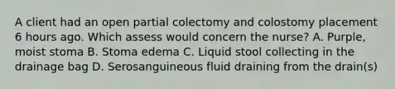 A client had an open partial colectomy and colostomy placement 6 hours ago. Which assess would concern the nurse? A. Purple, moist stoma B. Stoma edema C. Liquid stool collecting in the drainage bag D. Serosanguineous fluid draining from the drain(s)