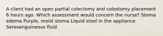 A client had an open partial colectomy and colostomy placement 6 hours ago. Which assessment would concern the nurse? Stoma edema Purple, moist stoma Liquid stool in the appliance Serosanguineous fluid