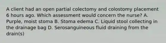 A client had an open partial colectomy and colostomy placement 6 hours ago. Which assessment would concern the nurse? A. Purple, moist stoma B. Stoma edema C. Liquid stool collecting in the drainage bag D. Serosanguineous fluid draining from the drain(s)