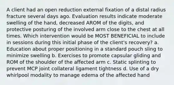 A client had an open reduction external fixation of a distal radius fracture several days ago. Evaluation results indicate moderate swelling of the hand, decreased AROM of the digits, and protective posturing of the involved arm close to the chest at all times. Which intervention would be MOST BENEFICIAL to include in sessions during this initial phase of the client's recovery? a. Education about proper positioning in a standard pouch sling to minimize swelling b. Exercises to promote capsular gliding and ROM of the shoulder of the affected arm c. Static splinting to prevent MCP joint collateral ligament tightness d. Use of a dry whirlpool modality to manage edema of the affected hand