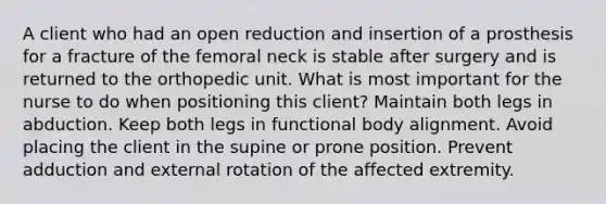 A client who had an open reduction and insertion of a prosthesis for a fracture of the femoral neck is stable after surgery and is returned to the orthopedic unit. What is most important for the nurse to do when positioning this client? Maintain both legs in abduction. Keep both legs in functional body alignment. Avoid placing the client in the supine or prone position. Prevent adduction and external rotation of the affected extremity.