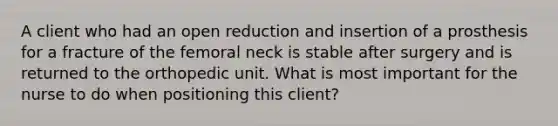 A client who had an open reduction and insertion of a prosthesis for a fracture of the femoral neck is stable after surgery and is returned to the orthopedic unit. What is most important for the nurse to do when positioning this client?