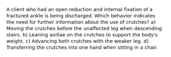 A client who had an open reduction and internal fixation of a fractured ankle is being discharged. Which behavior indicates the need for further information about the use of crutches? a) Moving the crutches before the unaffected leg when descending stairs. b) Leaning axillae on the crutches to support the body's weight. c) Advancing both crutches with the weaker leg. d) Transferring the crutches into one hand when sitting in a chair.