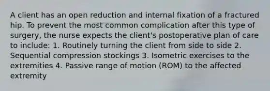 A client has an open reduction and internal fixation of a fractured hip. To prevent the most common complication after this type of surgery, the nurse expects the client's postoperative plan of care to include: 1. Routinely turning the client from side to side 2. Sequential compression stockings 3. Isometric exercises to the extremities 4. Passive range of motion (ROM) to the affected extremity