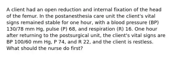 A client had an open reduction and internal fixation of the head of the femur. In the postanesthesia care unit the client's vital signs remained stable for one hour, with a blood pressure (BP) 130/78 mm Hg, pulse (P) 68, and respiration (R) 16. One hour after returning to the postsurgical unit, the client's vital signs are BP 100/60 mm Hg, P 74, and R 22, and the client is restless. What should the nurse do first?