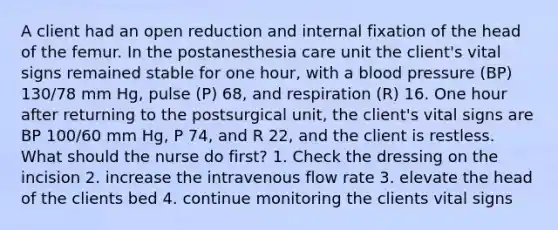 A client had an open reduction and internal fixation of the head of the femur. In the postanesthesia care unit the client's vital signs remained stable for one hour, with a <a href='https://www.questionai.com/knowledge/kD0HacyPBr-blood-pressure' class='anchor-knowledge'>blood pressure</a> (BP) 130/78 mm Hg, pulse (P) 68, and respiration (R) 16. One hour after returning to the postsurgical unit, the client's vital signs are BP 100/60 mm Hg, P 74, and R 22, and the client is restless. What should the nurse do first? 1. Check the dressing on the incision 2. increase the intravenous flow rate 3. elevate the head of the clients bed 4. continue monitoring the clients vital signs