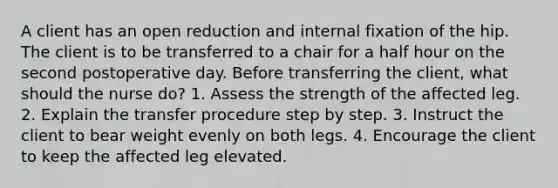 A client has an open reduction and internal fixation of the hip. The client is to be transferred to a chair for a half hour on the second postoperative day. Before transferring the client, what should the nurse do? 1. Assess the strength of the affected leg. 2. Explain the transfer procedure step by step. 3. Instruct the client to bear weight evenly on both legs. 4. Encourage the client to keep the affected leg elevated.