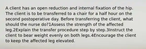 A client has an open reduction and internal fixation of the hip. The client is to be transferred to a chair for a half hour on the second postoperative day. Before transferring the client, what should the nurse do?1Assess the strength of the affected leg.2Explain the transfer procedure step by step.3Instruct the client to bear weight evenly on both legs.4Encourage the client to keep the affected leg elevated.