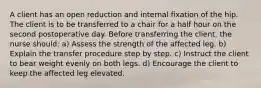 A client has an open reduction and internal fixation of the hip. The client is to be transferred to a chair for a half hour on the second postoperative day. Before transferring the client, the nurse should: a) Assess the strength of the affected leg. b) Explain the transfer procedure step by step. c) Instruct the client to bear weight evenly on both legs. d) Encourage the client to keep the affected leg elevated.