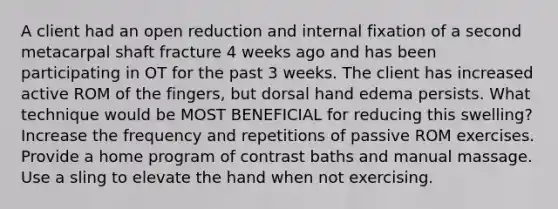 A client had an open reduction and internal fixation of a second metacarpal shaft fracture 4 weeks ago and has been participating in OT for the past 3 weeks. The client has increased active ROM of the fingers, but dorsal hand edema persists. What technique would be MOST BENEFICIAL for reducing this swelling? Increase the frequency and repetitions of passive ROM exercises. Provide a home program of contrast baths and manual massage. Use a sling to elevate the hand when not exercising.