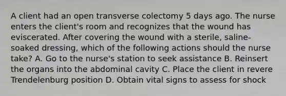 A client had an open transverse colectomy 5 days ago. The nurse enters the client's room and recognizes that the wound has eviscerated. After covering the wound with a sterile, saline-soaked dressing, which of the following actions should the nurse take? A. Go to the nurse's station to seek assistance B. Reinsert the organs into the abdominal cavity C. Place the client in revere Trendelenburg position D. Obtain vital signs to assess for shock