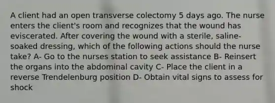 A client had an open transverse colectomy 5 days ago. The nurse enters the client's room and recognizes that the wound has eviscerated. After covering the wound with a sterile, saline-soaked dressing, which of the following actions should the nurse take? A- Go to the nurses station to seek assistance B- Reinsert the organs into the abdominal cavity C- Place the client in a reverse Trendelenburg position D- Obtain vital signs to assess for shock