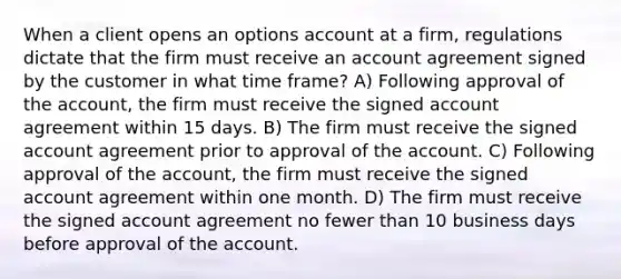 When a client opens an options account at a firm, regulations dictate that the firm must receive an account agreement signed by the customer in what time frame? A) Following approval of the account, the firm must receive the signed account agreement within 15 days. B) The firm must receive the signed account agreement prior to approval of the account. C) Following approval of the account, the firm must receive the signed account agreement within one month. D) The firm must receive the signed account agreement no fewer than 10 business days before approval of the account.