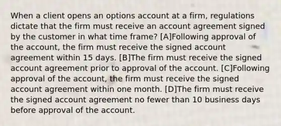 When a client opens an options account at a firm, regulations dictate that the firm must receive an account agreement signed by the customer in what time frame? [A]Following approval of the account, the firm must receive the signed account agreement within 15 days. [B]The firm must receive the signed account agreement prior to approval of the account. [C]Following approval of the account, the firm must receive the signed account agreement within one month. [D]The firm must receive the signed account agreement no fewer than 10 business days before approval of the account.