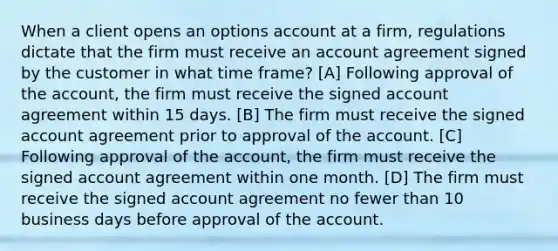 When a client opens an options account at a firm, regulations dictate that the firm must receive an account agreement signed by the customer in what time frame? [A] Following approval of the account, the firm must receive the signed account agreement within 15 days. [B] The firm must receive the signed account agreement prior to approval of the account. [C] Following approval of the account, the firm must receive the signed account agreement within one month. [D] The firm must receive the signed account agreement no fewer than 10 business days before approval of the account.