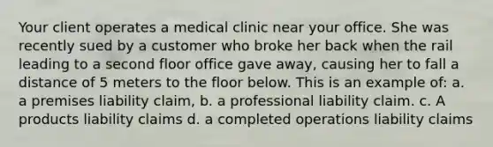 Your client operates a medical clinic near your office. She was recently sued by a customer who broke her back when the rail leading to a second floor office gave away, causing her to fall a distance of 5 meters to the floor below. This is an example of: a. a premises liability claim, b. a professional liability claim. c. A products liability claims d. a completed operations liability claims