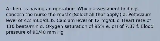 A client is having an operation. Which assessment findings concern the nurse the most? (Select all that apply.) a. Potassium level of 4.2 mEq/dL b. Calcium level of 12 mg/dL c. Heart rate of 110 beats/min d. Oxygen saturation of 95% e. pH of 7.37 f. Blood pressure of 90/40 mm Hg