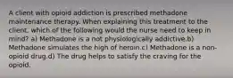 A client with opioid addiction is prescribed methadone maintenance therapy. When explaining this treatment to the client, which of the following would the nurse need to keep in mind? a) Methadone is a not physiologically addictive.b) Methadone simulates the high of heroin.c) Methadone is a non-opioid drug.d) The drug helps to satisfy the craving for the opioid.