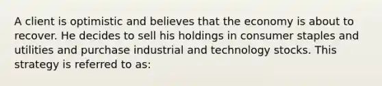 A client is optimistic and believes that the economy is about to recover. He decides to sell his holdings in consumer staples and utilities and purchase industrial and technology stocks. This strategy is referred to as: