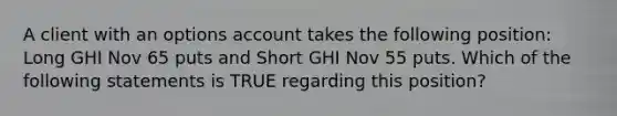 A client with an options account takes the following position: Long GHI Nov 65 puts and Short GHI Nov 55 puts. Which of the following statements is TRUE regarding this position?