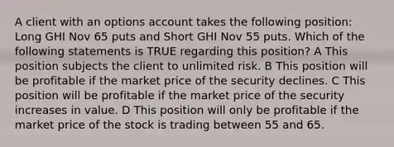 A client with an options account takes the following position: Long GHI Nov 65 puts and Short GHI Nov 55 puts. Which of the following statements is TRUE regarding this position? A This position subjects the client to unlimited risk. B This position will be profitable if the market price of the security declines. C This position will be profitable if the market price of the security increases in value. D This position will only be profitable if the market price of the stock is trading between 55 and 65.