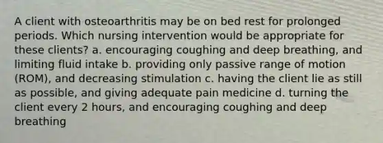 A client with osteoarthritis may be on bed rest for prolonged periods. Which nursing intervention would be appropriate for these clients? a. encouraging coughing and deep breathing, and limiting fluid intake b. providing only passive range of motion (ROM), and decreasing stimulation c. having the client lie as still as possible, and giving adequate pain medicine d. turning the client every 2 hours, and encouraging coughing and deep breathing