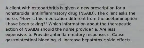 A client with osteoarthritis is given a new prescription for a nonsteroidal antiinflammatory drug (NSAID). The client asks the nurse, "How is this medication different from the acetaminophen I have been taking?" Which information about the therapeutic action of NSAIDs should the nurse provide? a. Are less expensive. b. Provide antiinflammatory response. c. Cause gastrointestinal bleeding. d. Increase hepatotoxic side effects.