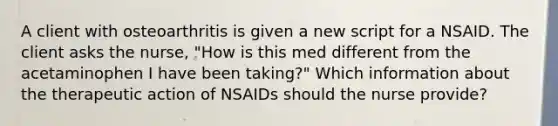 A client with osteoarthritis is given a new script for a NSAID. The client asks the nurse, "How is this med different from the acetaminophen I have been taking?" Which information about the therapeutic action of NSAIDs should the nurse provide?