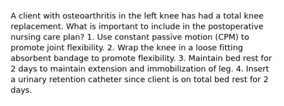 A client with osteoarthritis in the left knee has had a total knee replacement. What is important to include in the postoperative nursing care plan? 1. Use constant passive motion (CPM) to promote joint flexibility. 2. Wrap the knee in a loose fitting absorbent bandage to promote flexibility. 3. Maintain bed rest for 2 days to maintain extension and immobilization of leg. 4. Insert a urinary retention catheter since client is on total bed rest for 2 days.