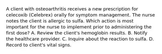 A client with osteoarthritis receives a new prescription for celecoxib (Celebrex) orally for symptom management. The nurse notes the client is allergic to sulfa. Which action is most important for the nurse to implement prior to administering the first dose? A. Review the client's hemoglobin results. B. Notify the healthcare provider. C. Inquire about the reaction to sulfa. D. Record to client's vital signs.