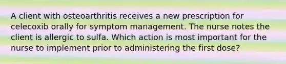 A client with osteoarthritis receives a new prescription for celecoxib orally for symptom management. The nurse notes the client is allergic to sulfa. Which action is most important for the nurse to implement prior to administering the first dose?