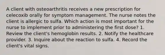 A client with osteoarthritis receives a new prescription for celecoxib orally for symptom management. The nurse notes the client is allergic to sulfa. Which action is most important for the nurse to implement prior to administering the first dose? 1. Review the client's hemoglobin results. 2. Notify the healthcare provider. 3. Inquire about the reaction to sulfa. 4. Record the client's vital signs.