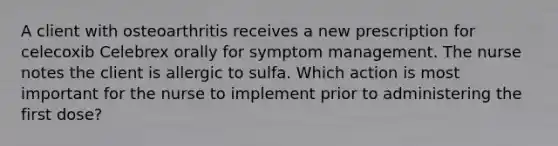 A client with osteoarthritis receives a new prescription for celecoxib Celebrex orally for symptom management. The nurse notes the client is allergic to sulfa. Which action is most important for the nurse to implement prior to administering the first dose?